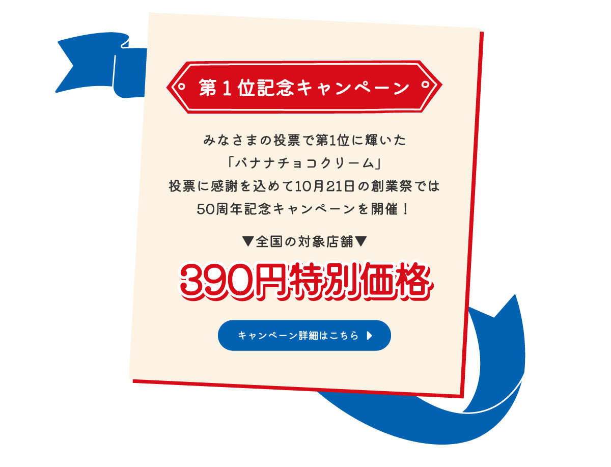 第1位記念キャンペーン　みなさまの投票で第1位に輝いた「バナナチョコクリーム」投票に感謝を込めて10月21日の創業祭では50周年記念キャンペーンを開催！▼全国の対象店舗▼390円特別価格　キャンペーン詳細はこちら
